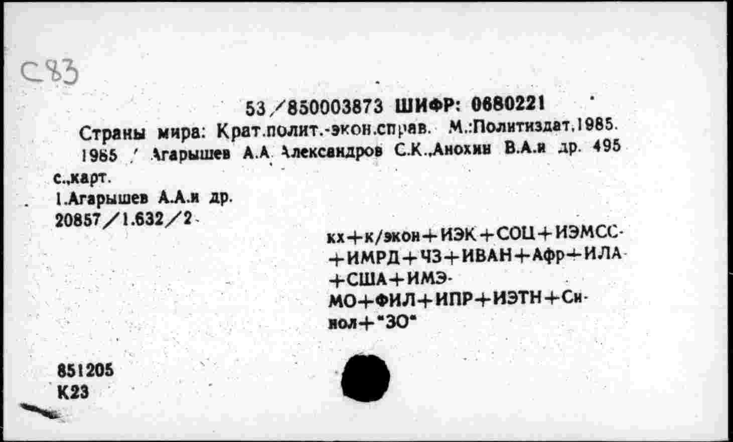 ﻿53/850003873 ШИФР: 0680221
Страны мира: Крат.полит.-экон.справ. М.:Политиздат,1985
1985 Агарышев А. А Александров С.К.Лнохин В.А.и др. 495 с.,харт.
I.Агарышев А.А.И др.
20857/1.632/2-
кх Ч-к/эконЧ- ИЭК+СОЦ+ИЭМСС-+ ИМРД+ЧЗ+ИВАНЧ-Афр-‘-ИЛА Ч-США+ИМЭ-
МО+ФИЛ+ИПР+ИЭТН+Си иол 4- "30*
851205 К23